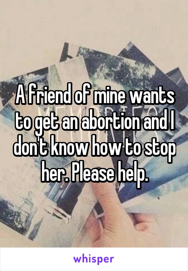 A friend of mine wants to get an abortion and I don't know how to stop her. Please help.