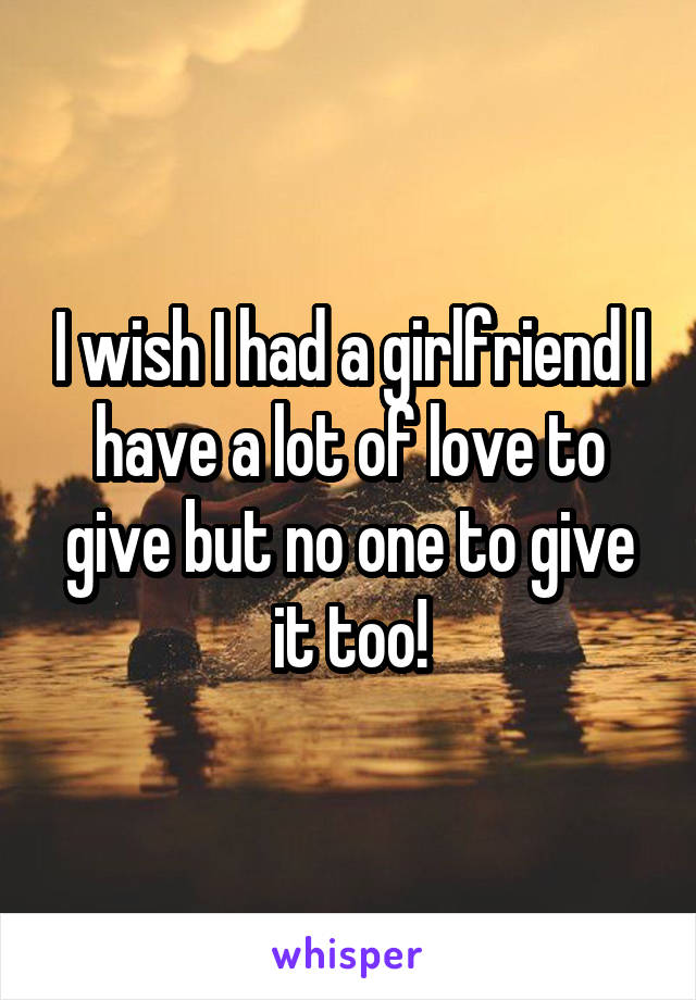 I wish I had a girlfriend I have a lot of love to give but no one to give it too!