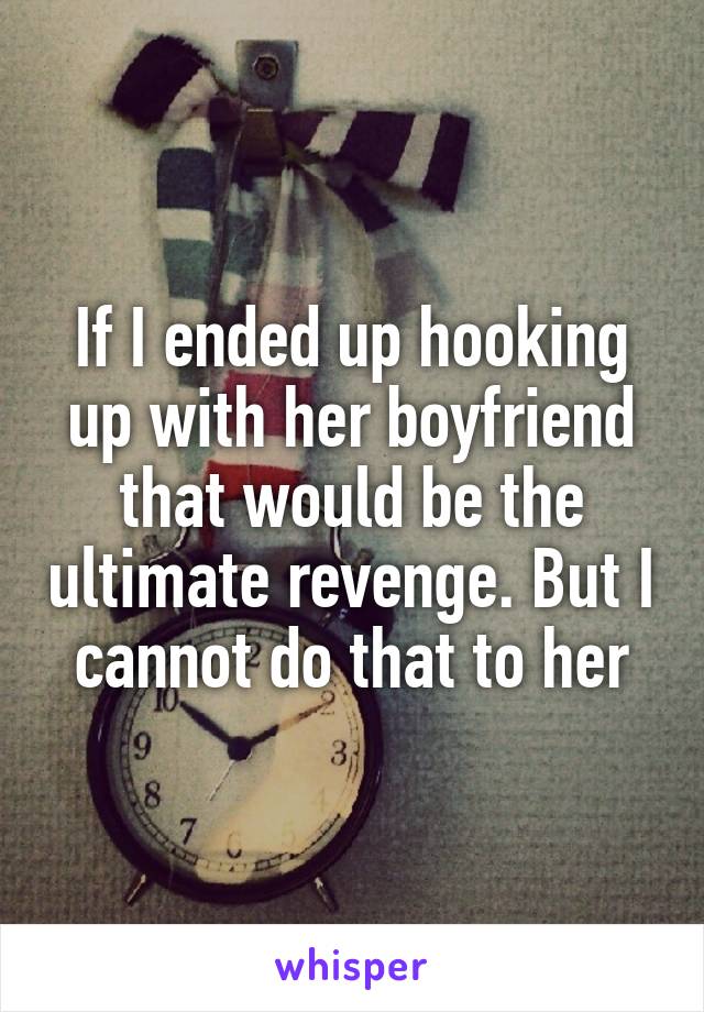 If I ended up hooking up with her boyfriend that would be the ultimate revenge. But I cannot do that to her