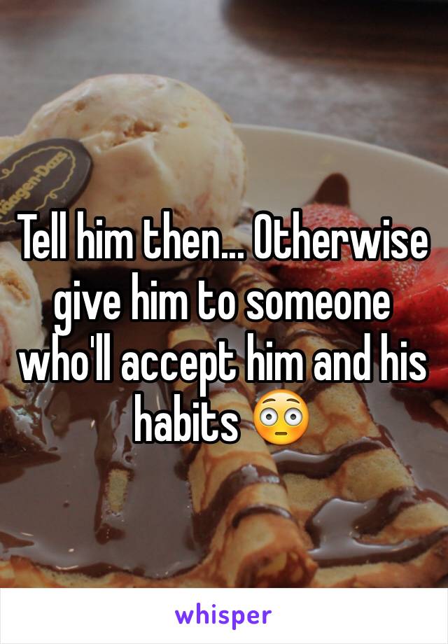 Tell him then... Otherwise give him to someone who'll accept him and his habits 😳