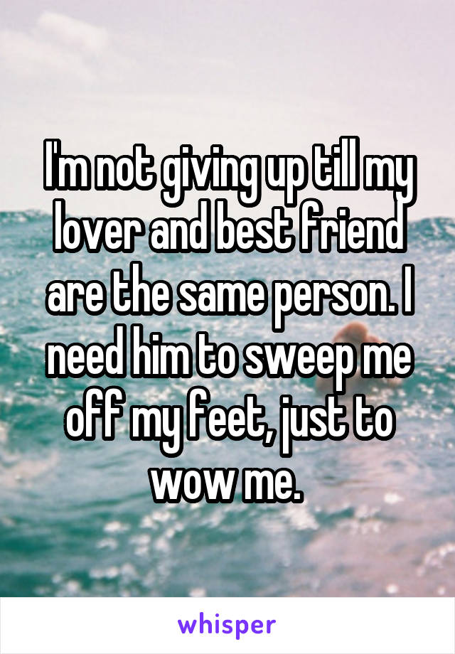 I'm not giving up till my lover and best friend are the same person. I need him to sweep me off my feet, just to wow me. 