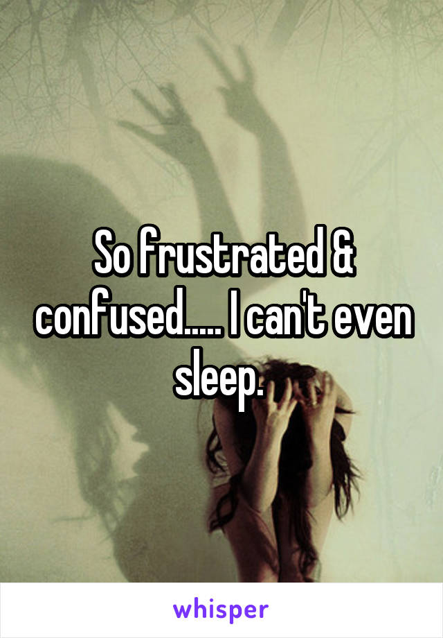 So frustrated & confused..... I can't even sleep. 