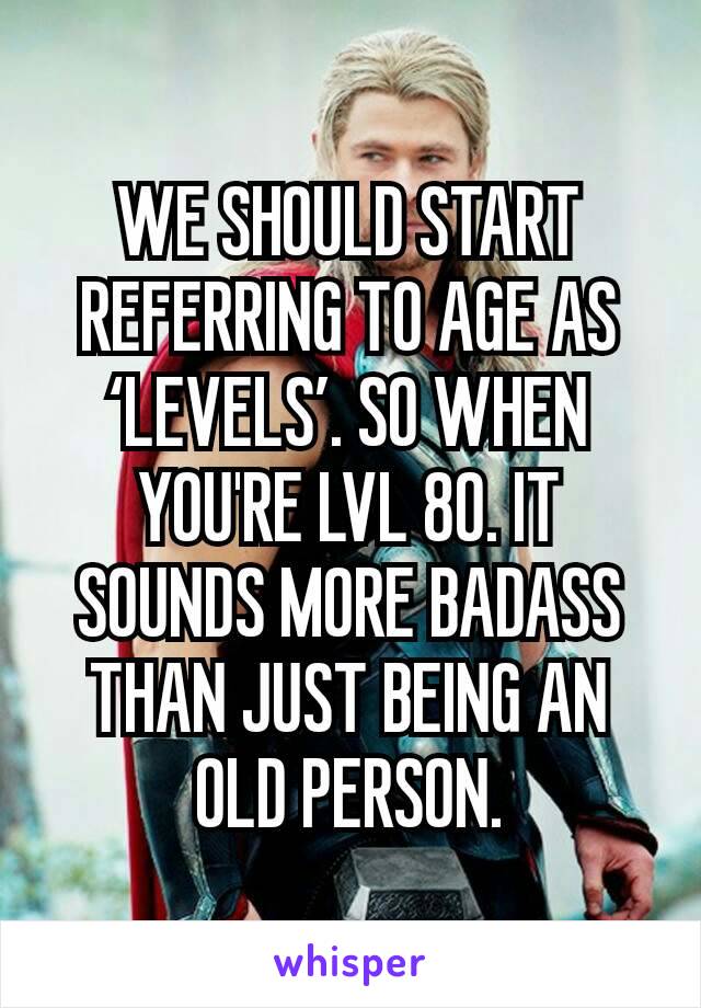 WE SHOULD START REFERRING TO AGE AS ‘LEVELS’. SO WHEN YOU'RE LVL 80. IT SOUNDS MORE BADASS THAN JUST BEING AN OLD PERSON.