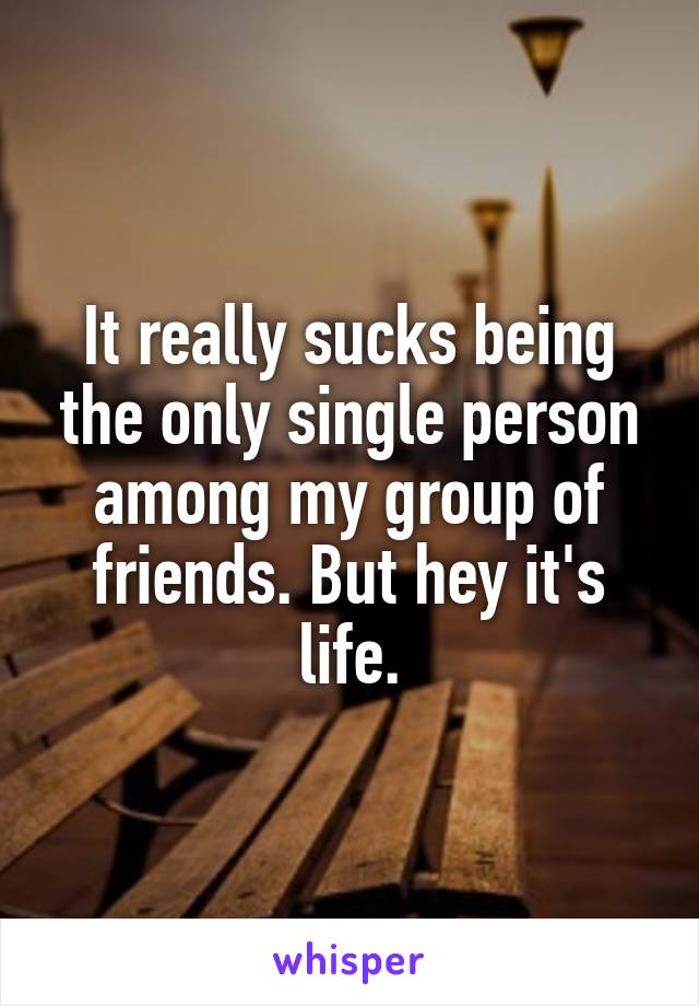 It really sucks being the only single person among my group of friends. But hey it's life.