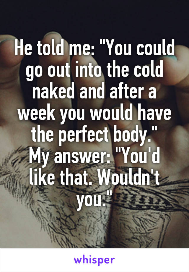 He told me: "You could go out into the cold naked and after a week you would have the perfect body."
My answer: "You'd like that. Wouldn't you."
