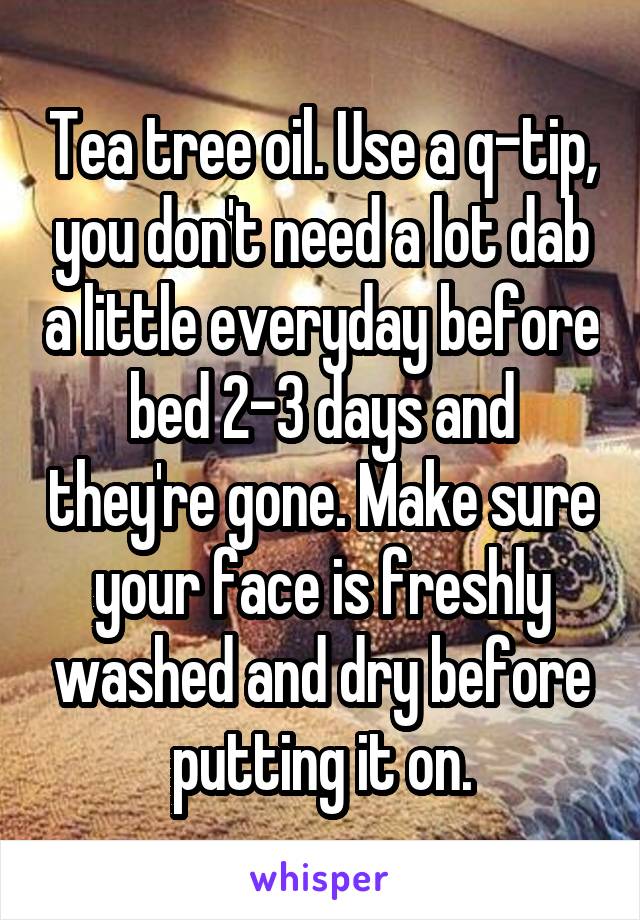 Tea tree oil. Use a q-tip, you don't need a lot dab a little everyday before bed 2-3 days and they're gone. Make sure your face is freshly washed and dry before putting it on.