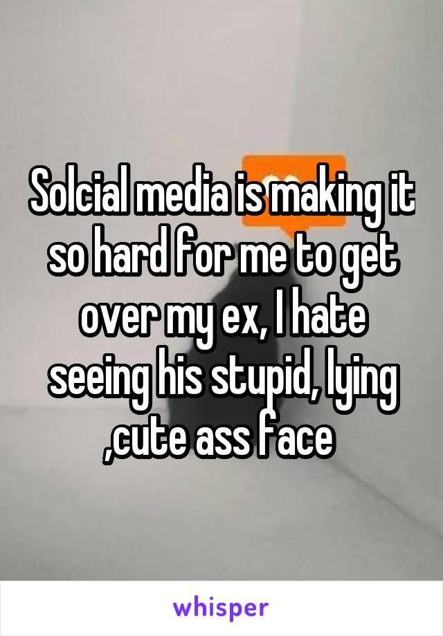 Solcial media is making it so hard for me to get over my ex, I hate seeing his stupid, lying ,cute ass face 