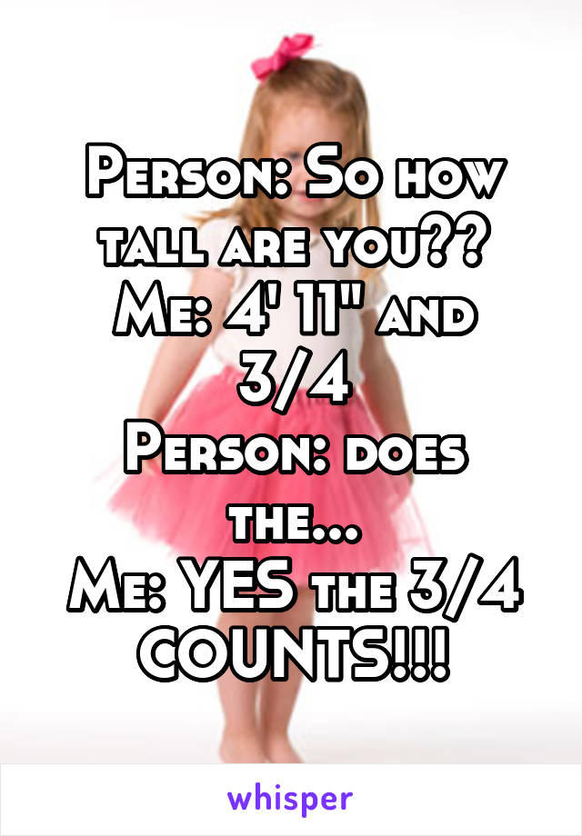 Person: So how tall are you??
Me: 4' 11" and 3/4
Person: does the...
Me: YES the 3/4 COUNTS!!!