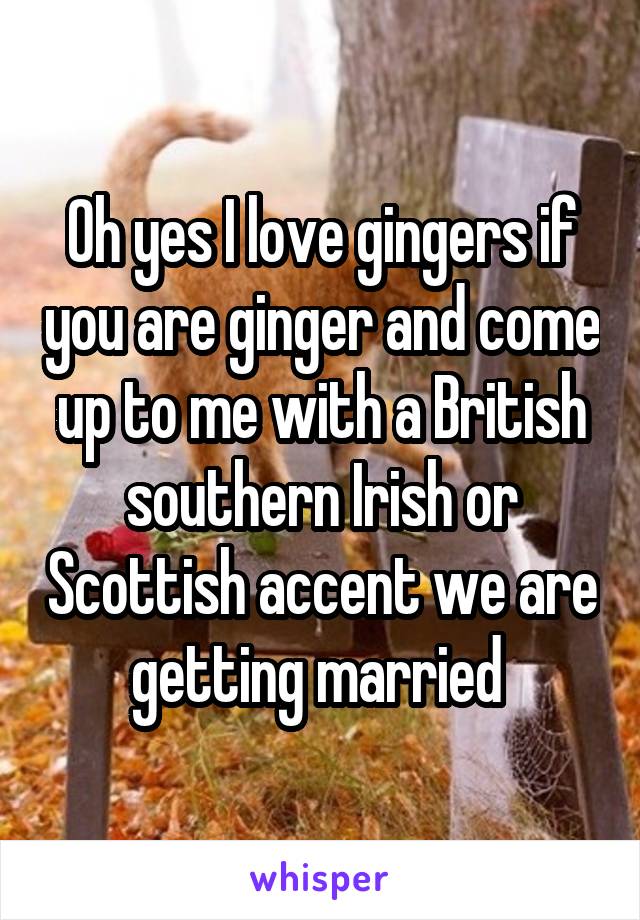 Oh yes I love gingers if you are ginger and come up to me with a British southern Irish or Scottish accent we are getting married 