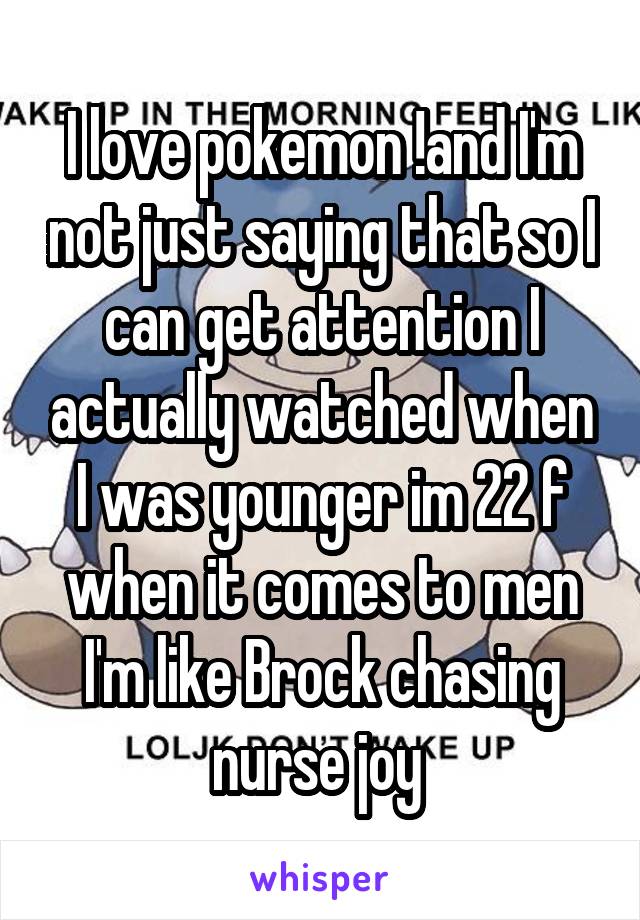 I love pokemon !and I'm not just saying that so I can get attention I actually watched when I was younger im 22 f when it comes to men I'm like Brock chasing nurse joy 