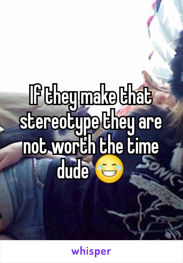 If they make that stereotype they are not worth the time dude 😂