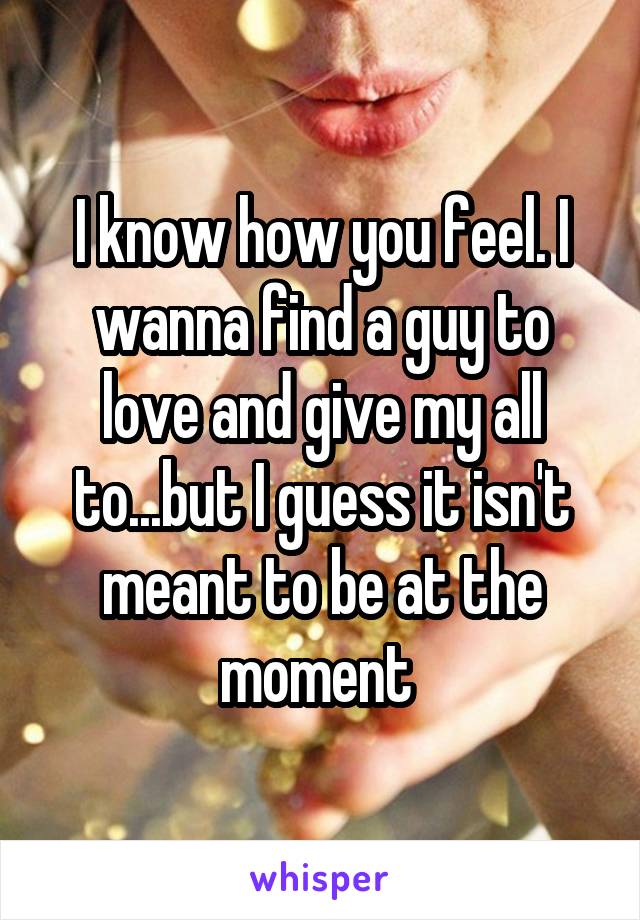 I know how you feel. I wanna find a guy to love and give my all to...but I guess it isn't meant to be at the moment 