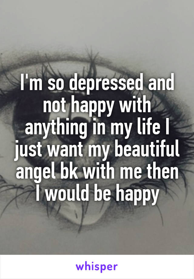 I'm so depressed and not happy with anything in my life I just want my beautiful angel bk with me then I would be happy