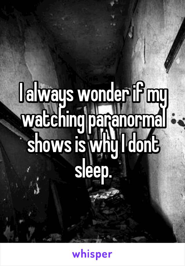 I always wonder if my watching paranormal shows is why I dont sleep.