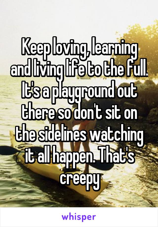 Keep loving, learning and living life to the full.
It's a playground out there so don't sit on the sidelines watching it all happen. That's creepy