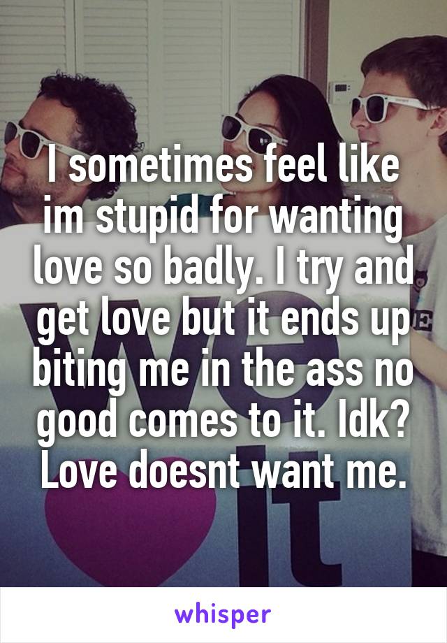 I sometimes feel like im stupid for wanting love so badly. I try and get love but it ends up biting me in the ass no good comes to it. Idk? Love doesnt want me.