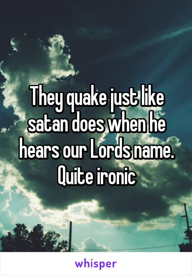 They quake just like satan does when he hears our Lords name. Quite ironic