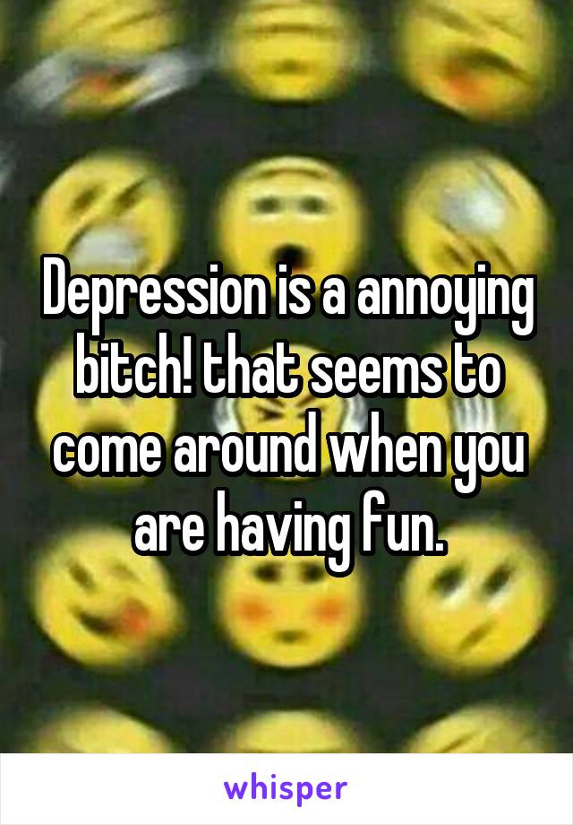 Depression is a annoying bitch! that seems to come around when you are having fun.