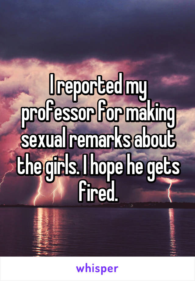 I reported my professor for making sexual remarks about the girls. I hope he gets fired.