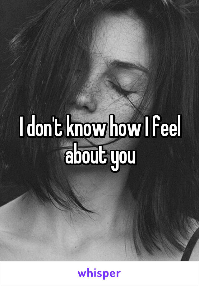 I don't know how I feel about you