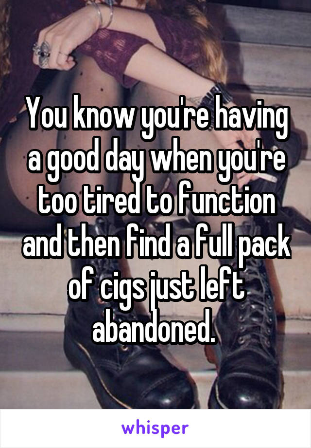 You know you're having a good day when you're too tired to function and then find a full pack of cigs just left abandoned. 