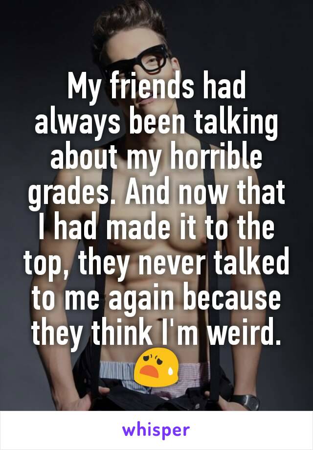 My friends had always been talking about my horrible grades. And now that I had made it to the top, they never talked to me again because they think I'm weird. 😧