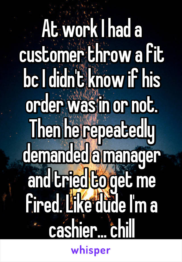 At work I had a customer throw a fit bc I didn't know if his order was in or not. Then he repeatedly demanded a manager and tried to get me fired. Like dude I'm a cashier... chill