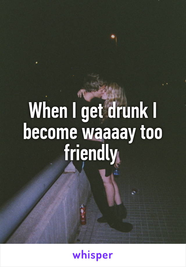 When I get drunk I become waaaay too friendly 