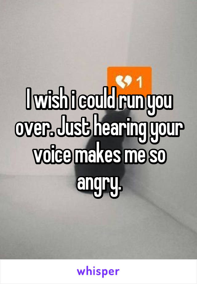 I wish i could run you over. Just hearing your voice makes me so angry.