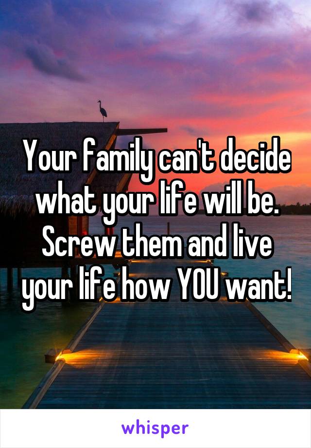 Your family can't decide what your life will be. Screw them and live your life how YOU want!