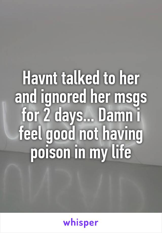 Havnt talked to her and ignored her msgs for 2 days... Damn i feel good not having poison in my life