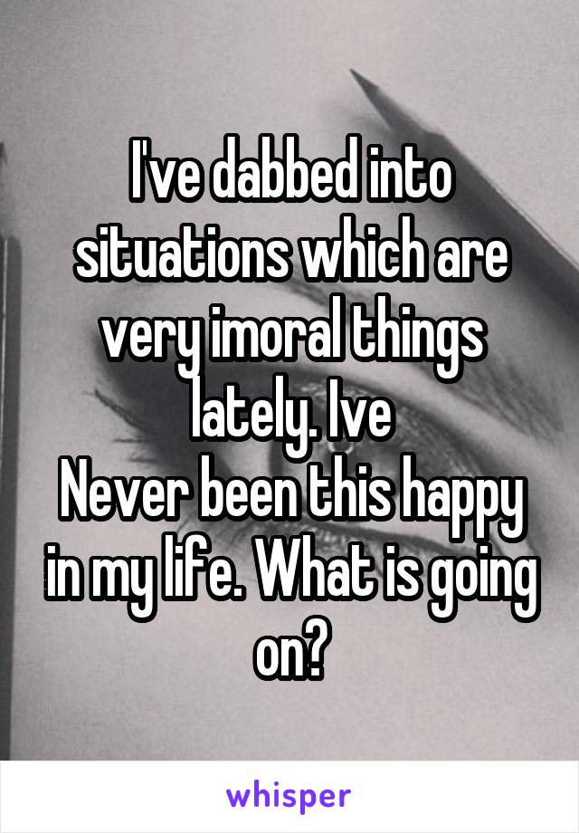 I've dabbed into situations which are very imoral things lately. Ive
Never been this happy in my life. What is going on?