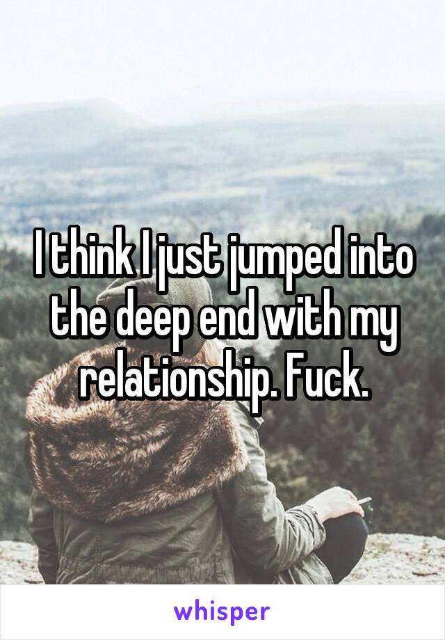 I think I just jumped into the deep end with my relationship. Fuck.
