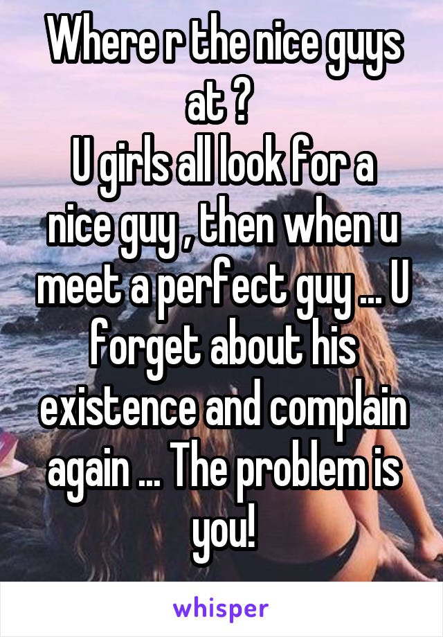 Where r the nice guys at ? 
U girls all look for a nice guy , then when u meet a perfect guy ... U forget about his existence and complain again ... The problem is you!
