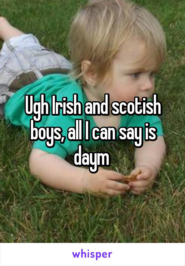 Ugh Irish and scotish boys, all I can say is daym 