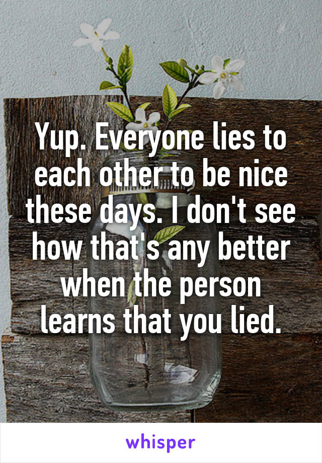 Yup. Everyone lies to each other to be nice these days. I don't see how that's any better when the person learns that you lied.