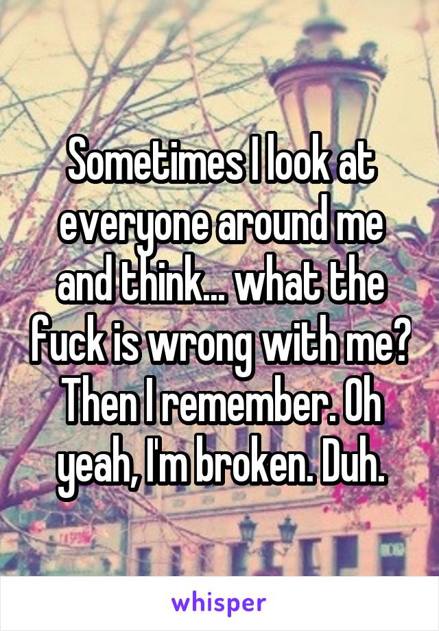 Sometimes I look at everyone around me and think... what the fuck is wrong with me?
Then I remember. Oh yeah, I'm broken. Duh.