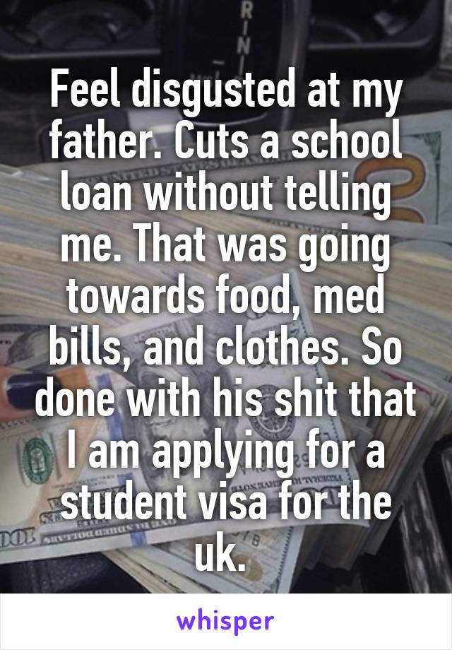 Feel disgusted at my father. Cuts a school loan without telling me. That was going towards food, med bills, and clothes. So done with his shit that I am applying for a student visa for the uk. 