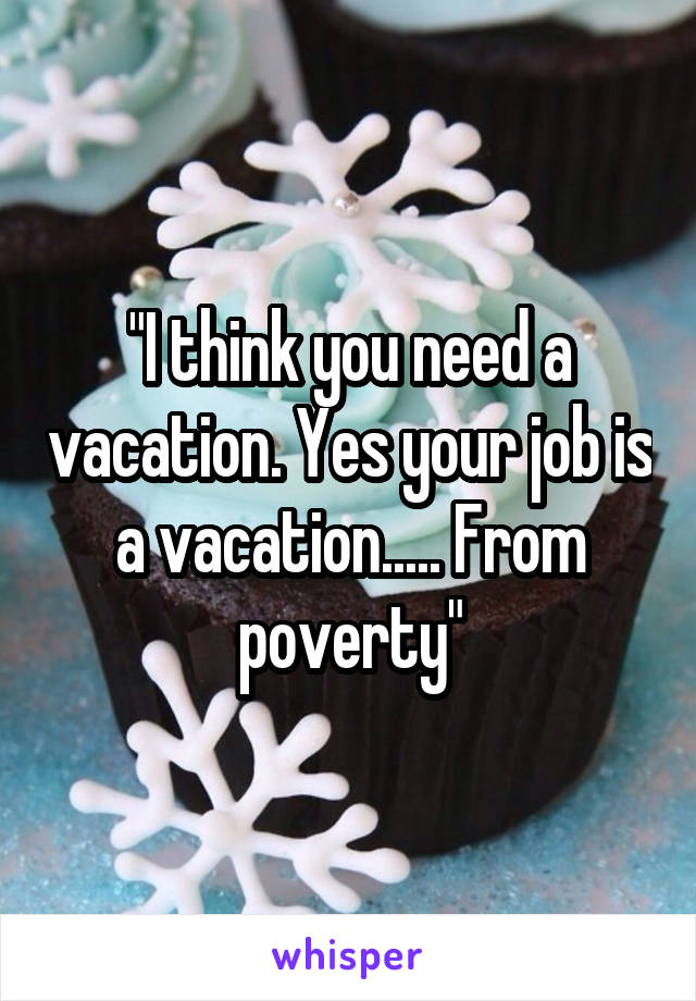 "I think you need a vacation. Yes your job is a vacation..... From poverty"