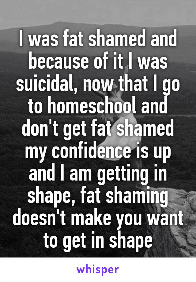 I was fat shamed and because of it I was suicidal, now that I go to homeschool and don't get fat shamed my confidence is up and I am getting in shape, fat shaming doesn't make you want to get in shape