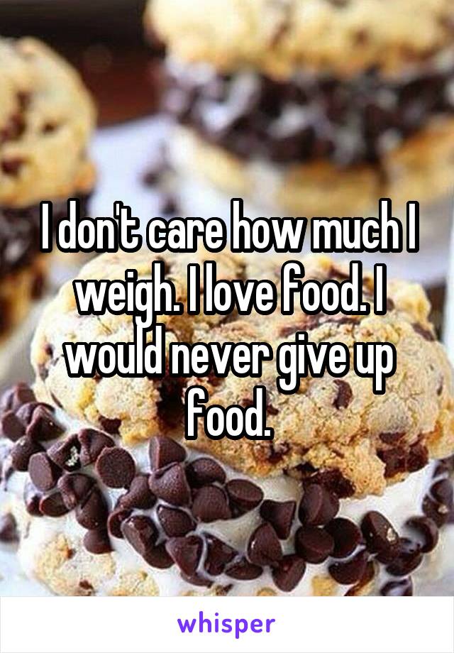 I don't care how much I weigh. I love food. I would never give up food.