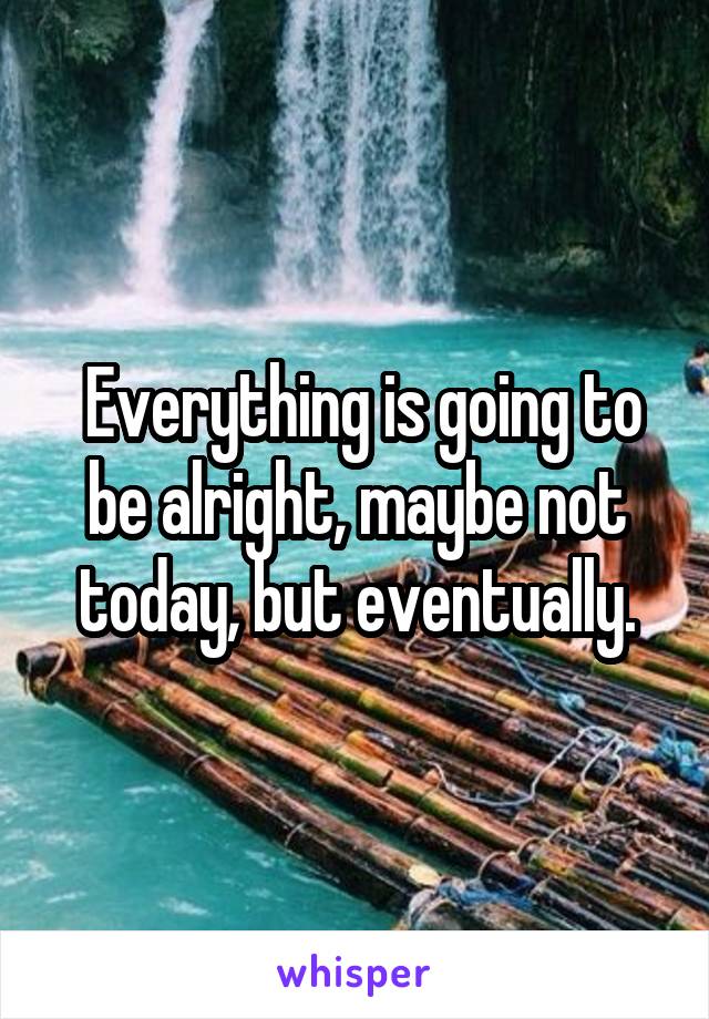  Everything is going to be alright, maybe not today, but eventually.