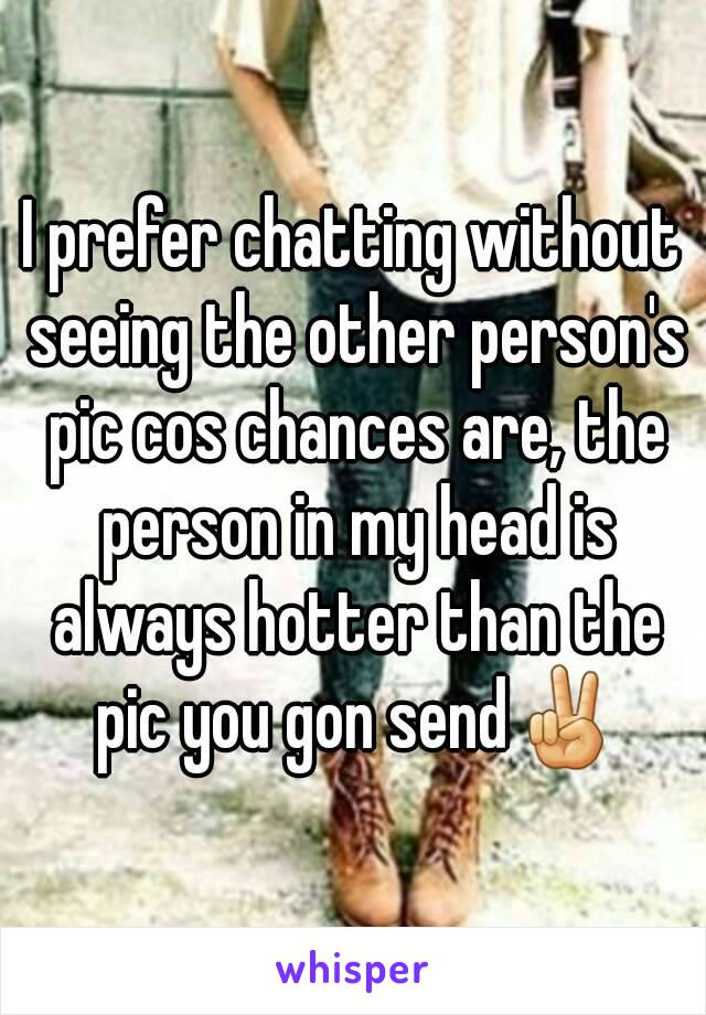 I prefer chatting without seeing the other person's pic cos chances are, the person in my head is always hotter than the pic you gon send✌