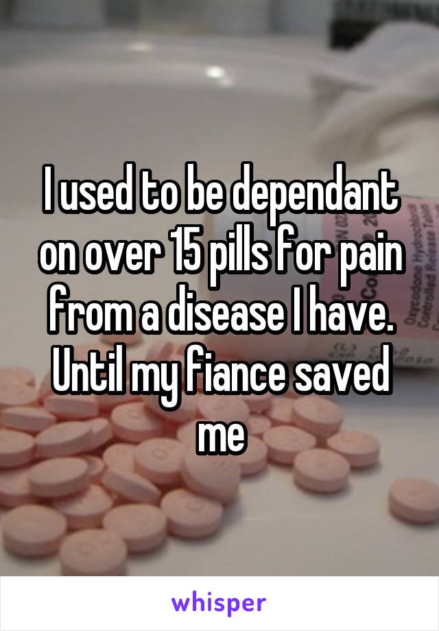 I used to be dependant on over 15 pills for pain from a disease I have. Until my fiance saved me