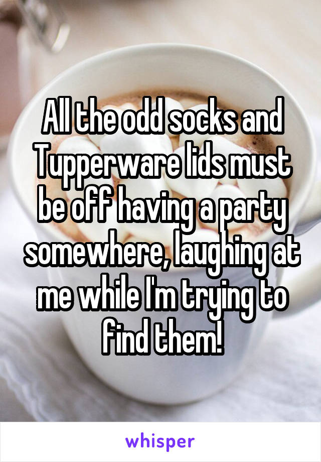 All the odd socks and Tupperware lids must be off having a party somewhere, laughing at me while I'm trying to find them!