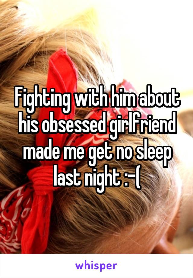 Fighting with him about his obsessed girlfriend made me get no sleep last night :-(