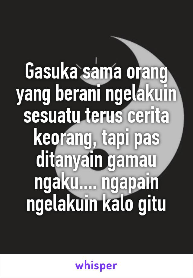 Gasuka sama orang yang berani ngelakuin sesuatu terus cerita keorang, tapi pas ditanyain gamau ngaku.... ngapain ngelakuin kalo gitu