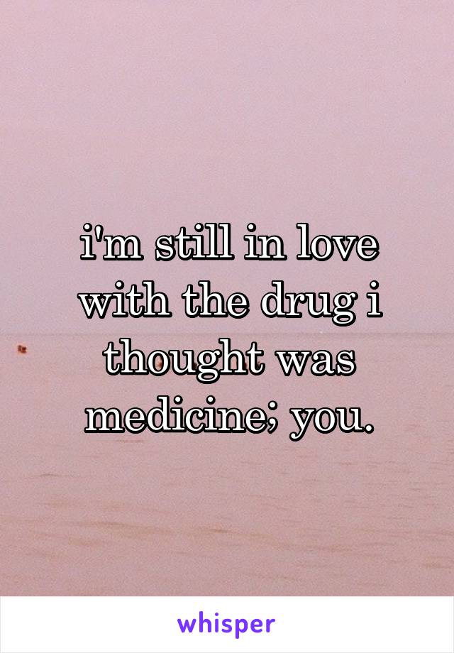 i'm still in love with the drug i thought was medicine; you.