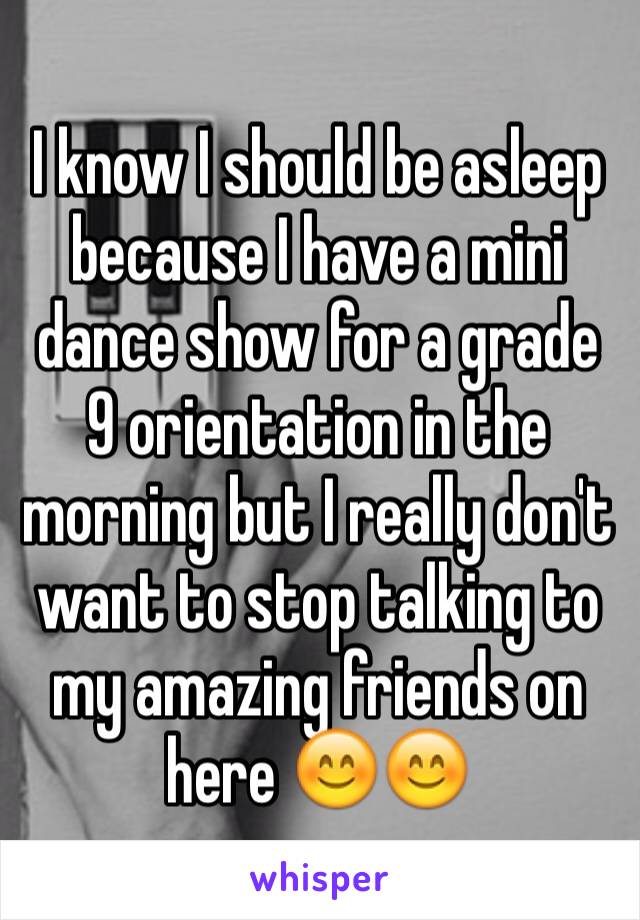 I know I should be asleep because I have a mini dance show for a grade 9 orientation in the morning but I really don't want to stop talking to my amazing friends on here 😊😊