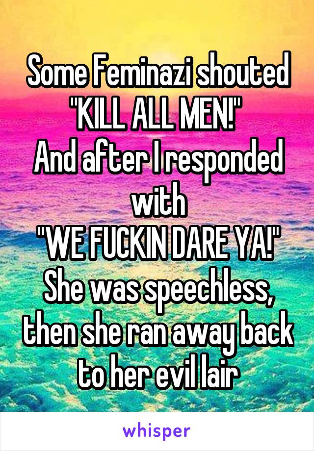 Some Feminazi shouted "KILL ALL MEN!" 
And after I responded with
"WE FUCKIN DARE YA!"
She was speechless, then she ran away back to her evil lair